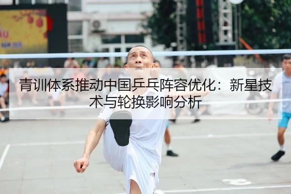 青训体系推动中国乒乓阵容优化：新星技术与轮换影响分析