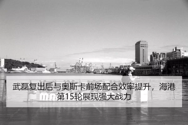 武磊复出后与奥斯卡前场配合效率提升，海港第15轮展现强大战力