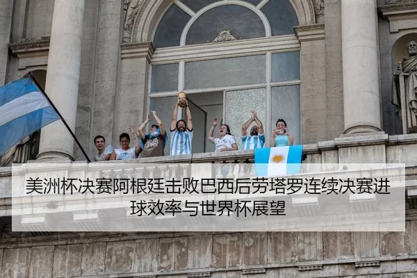 美洲杯决赛阿根廷击败巴西后劳塔罗连续决赛进球效率与世界杯展望
