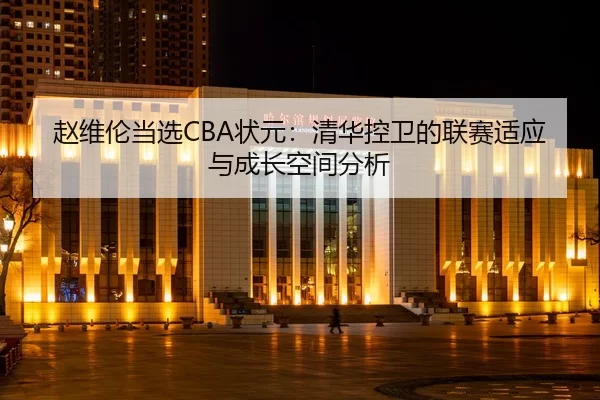 赵维伦当选CBA状元：清华控卫的联赛适应与成长空间分析